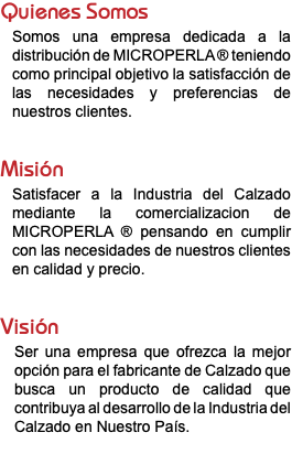 Quienes Somos Somos una empresa dedicada a la distribución de MICROPERLA ® teniendo como principal objetivo la satisfacción de las necesidades y preferencias de nuestros clientes. Misión Satisfacer a la Industria del Calzado mediante la comercializacion de MICROPERLA ® pensando en cumplir con las necesidades de nuestros clientes en calidad y precio. Visión Ser una empresa que ofrezca la mejor opción para el fabricante de Calzado que busca un producto de calidad que contribuya al desarrollo de la Industria del Calzado en Nuestro País. 