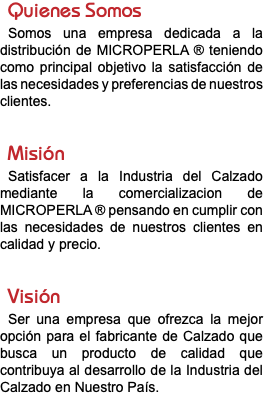 Quienes Somos Somos una empresa dedicada a la distribución de MICROPERLA ® teniendo como principal objetivo la satisfacción de las necesidades y preferencias de nuestros clientes. Misión Satisfacer a la Industria del Calzado mediante la comercializacion de MICROPERLA ® pensando en cumplir con las necesidades de nuestros clientes en calidad y precio. Visión Ser una empresa que ofrezca la mejor opción para el fabricante de Calzado que busca un producto de calidad que contribuya al desarrollo de la Industria del Calzado en Nuestro País. 